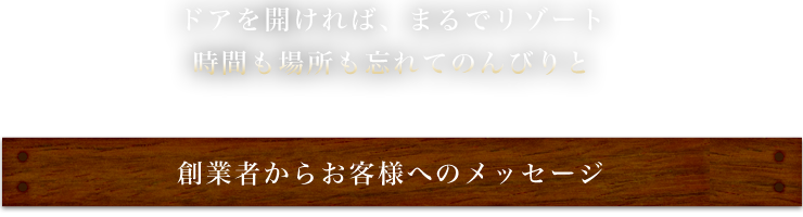ドアを開ければ、まるでリゾート時間も場所も忘れてのんびりと～創業者からお客様へのメッセージ