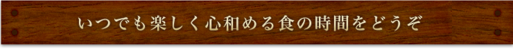 いつでも楽しく心和める食の時間をどうぞ