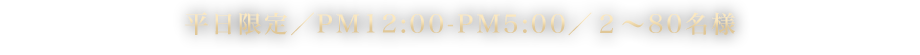 平日限定／PM12:00-PM5:00／２～80名様