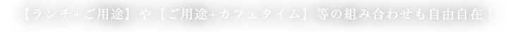 【ランチ+ご用途】や【ご用途+カフェタイム】等の組み合わせも自由自在！